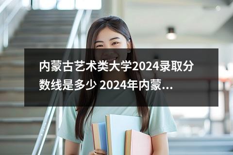 内蒙古艺术类大学2024录取分数线是多少 2024年内蒙古师范大学录取分数线是多少