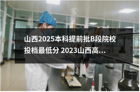 山西2025本科提前批B段院校投档最低分 2023山西高考提档线