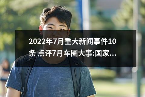 2022年7月重大新闻事件10条 点评7月车圈大事:国家确定继续免征新能源车购置税等