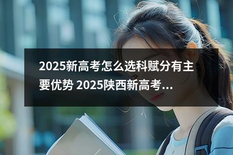2025新高考怎么选科赋分有主要优势 2025陕西新高考赋分成绩怎么计算