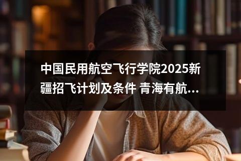 中国民用航空飞行学院2025新疆招飞计划及条件 青海有航空学校吗?