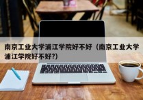 南京工业大学浦江学院好不好（南京工业大学浦江学院好不好?）