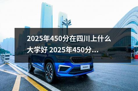 2025年450分在四川上什么大学好 2025年450分能考机械制造及自动化专业吗