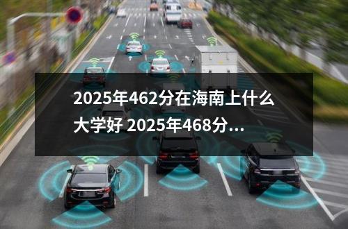 2025年462分在海南上什么大学好 2025年468分在江苏上什么大学好