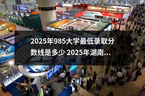 2025年985大学最低录取分数线是多少 2025年湖南高考录取分数线