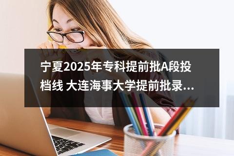 宁夏2025年专科提前批A段投档线 大连海事大学提前批录取分数线是多少