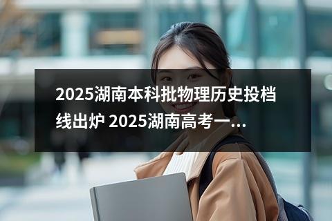 2025湖南本科批物理历史投档线出炉 2025湖南高考一本分数线是多少分