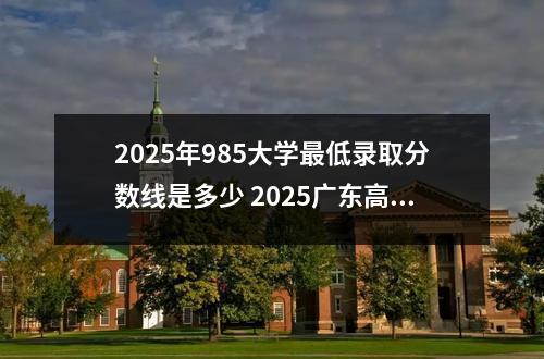 2025年985大学最低录取分数线是多少 2025广东高考985分数线