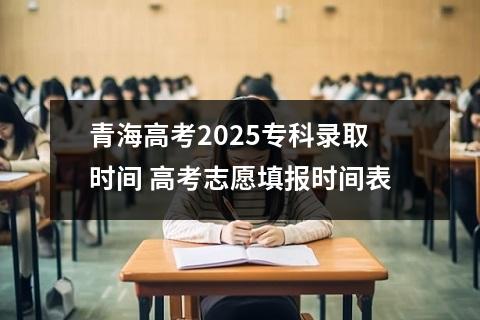 青海高考2025专科录取时间 高考志愿填报时间表