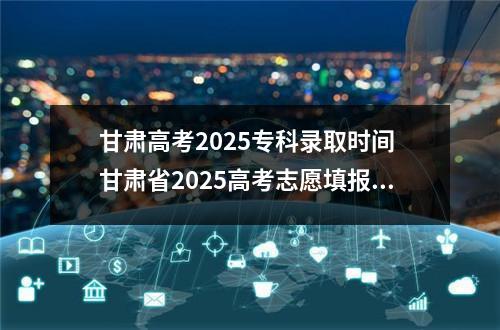 甘肃高考2025专科录取时间 甘肃省2025高考志愿填报指南