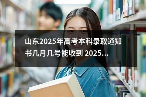 山东2025年高考本科录取通知书几月几号能收到 2025年高考啥时候录取
