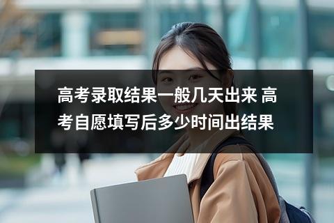 高考录取结果一般几天出来 高考自愿填写后多少时间出结果