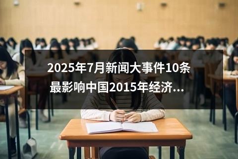 2025年7月新闻大事件10条 最影响中国2015年经济发展的大事件及其原因