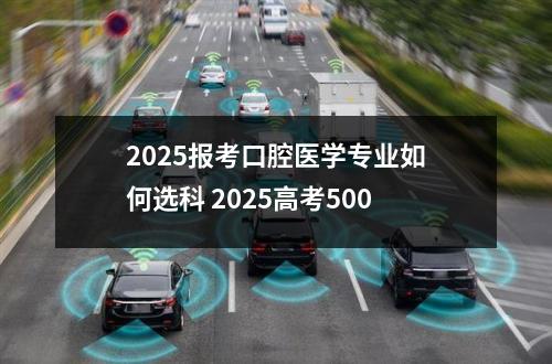 2025报考口腔医学专业如何选科 2025高考500