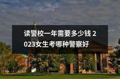读警校一年需要多少钱 2023女生考哪种警察好
