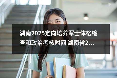 湖南2025定向培养军士体格检查和政治考核时间 湖南省2023年定向培养军士录取分数线!招收体格检查和政治考核公告!