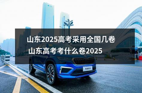 山东2025高考采用全国几卷 山东高考考什么卷2025