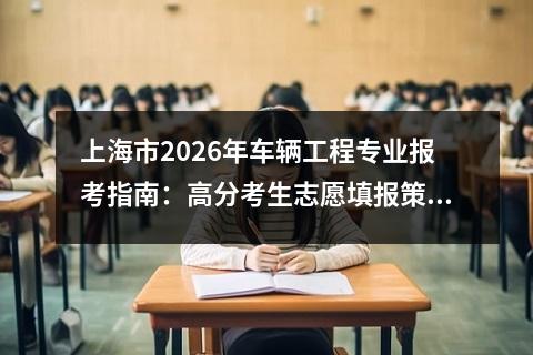 上海市2026年车辆工程专业报考指南：高分考生志愿填报策略 【高考问答】