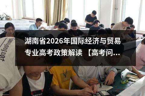 湖南省2026年国际经济与贸易专业高考政策解读 【高考问答】