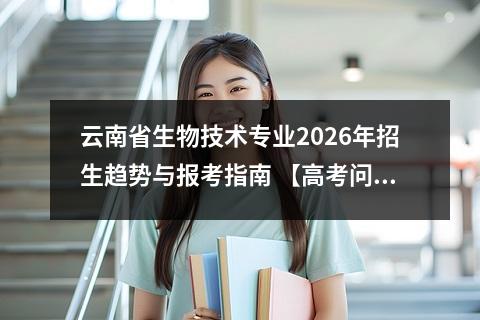 云南省生物技术专业2026年招生趋势与报考指南 【高考问答】