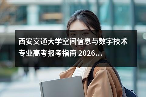 西安交通大学空间信息与数字技术专业高考报考指南 2026年高考报考政策要点