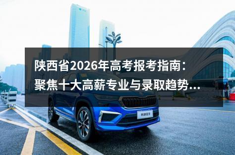 陕西省2026年高考报考指南：聚焦十大高薪专业与录取趋势分析 2026年关键时间节点提醒