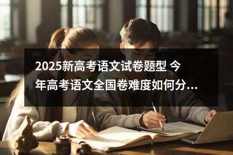 2025新高考语文试卷题型 今年高考语文全国卷难度如何分析