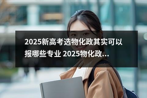 2025新高考选物化政其实可以报哪些专业 2025物化政能报车辆工程专业吗