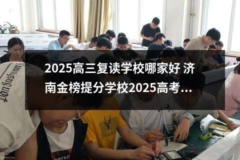 2025高三复读学校哪家好 济南金榜提分学校2025高考复读招生简章
