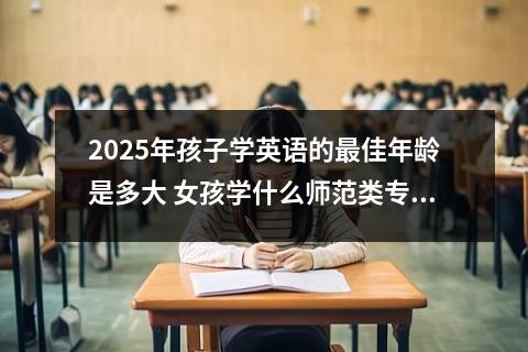 2025年孩子学英语的最佳年龄是多大 女孩学什么师范类专业好和2025哪些专业有发展