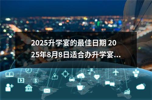 2025升学宴的最佳日期 2025年8月8日适合办升学宴吗?
