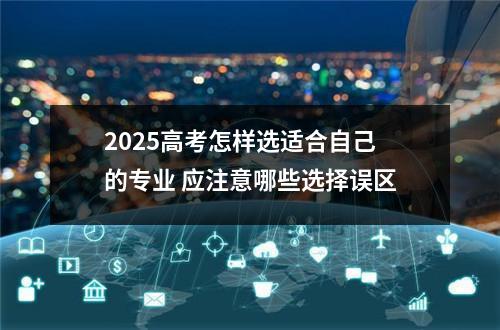 2025高考怎样选适合自己的专业 应注意哪些选择误区