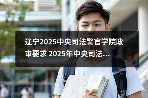 辽宁2025中央司法警官学院政审要求 2025年中央司法警官学院分数线是多少