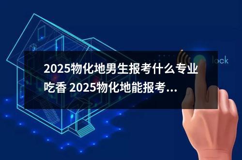 2025物化地男生报考什么专业吃香 2025物化地能报考什么专业