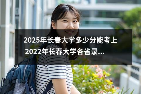 2025年长春大学多少分能考上 2022年长春大学各省录取分数线及位次