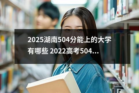 2025湖南504分能上的大学有哪些 2022高考504分文理科上哪些大学比较好