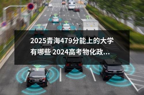 2025青海479分能上的大学有哪些 2024高考物化政479分其实可以上的大学和专业