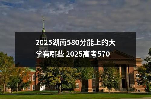 2025湖南580分能上的大学有哪些 2025高考570