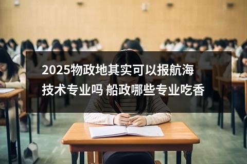 2025物政地其实可以报航海技术专业吗 船政哪些专业吃香