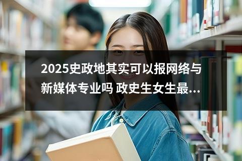 2025史政地其实可以报网络与新媒体专业吗 政史生女生最吃香的专业和可以报哪些专业