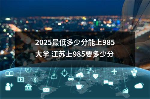 2025最低多少分能上985大学 江苏上985要多少分