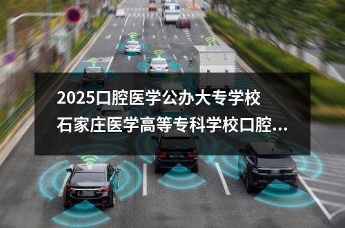 2025口腔医学公办大专学校 石家庄医学高等专科学校口腔医学学费多少?