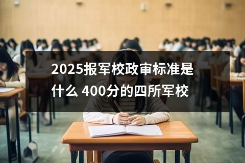 2025报军校政审标准是什么 400分的四所军校