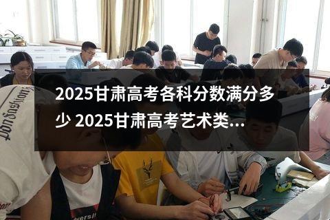2025甘肃高考各科分数满分多少 2025甘肃高考艺术类综合分计算公式是什么