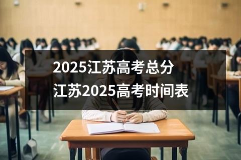 2025江苏高考总分 江苏2025高考时间表