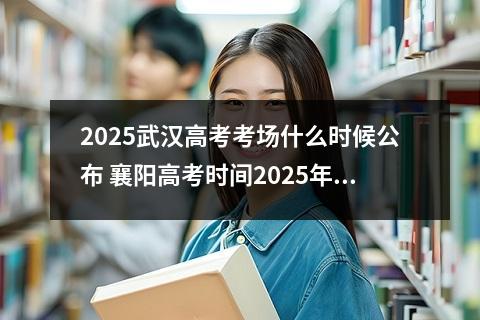 2025武汉高考考场什么时候公布 襄阳高考时间2025年时间表