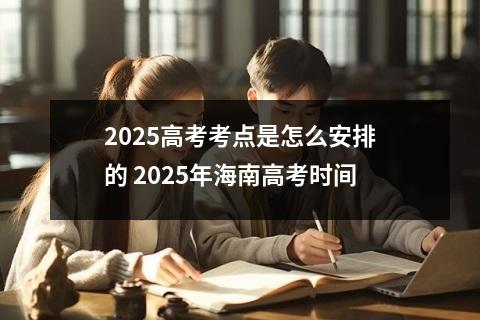 2025高考考点是怎么安排的 2025年海南高考时间