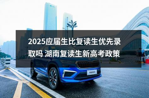 2025应届生比复读生优先录取吗 湖南复读生新高考政策