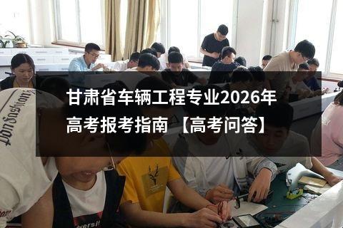 甘肃省车辆工程专业2026年高考报考指南 【高考问答】