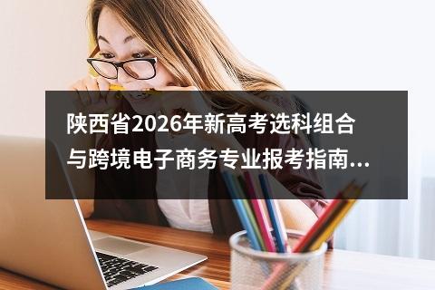 陕西省2026年新高考选科组合与跨境电子商务专业报考指南 跨境电子商务专业发展前景